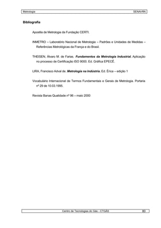 Metrologia                                                                       SENAI-RN



Bibliografia


       Apostila de Metrologia da Fundação CERTI.


       INMETRO – Laboratório Nacional de Metrologia – Padrões e Unidades de Medidas –
             Referências Metrológicas da França e do Brasil.


       THEISEN, Álvaro M. de Farias. Fundamentos da Metrologia Industrial. Aplicação
             no processo de Certificação ISO 9000. Ed. Gráfica EPECÊ.


       LIRA, Francisco Adval de. Metrologia na Indústria. Ed. Érica – edição 1


       Vocabulário Internacional de Termos Fundamentais e Gerais de Metrologia. Portaria
             nº 29 de 10.03.1995.


       Revista Banas Qualidade nº 96 – maio 2000




                                Centro de Tecnologias do Gás - CTGÁS                  80
 
