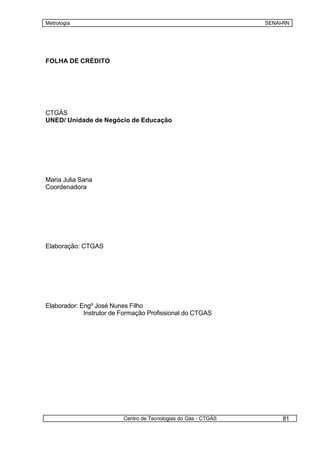 Metrologia                                                       SENAI-RN




FOLHA DE CRÉDITO




CTGÁS
UNED/ Unidade de Negócio de Educação




Maria Julia Sana
Coordenadora




Elaboração: CTGAS




Elaborador: Engº José Nunes Filho
             Instrutor de Formação Profissional do CTGAS




                          Centro de Tecnologias do Gás - CTGÁS        81
 
