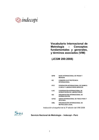 .




                      Vocabulario Internacional de
                      Metrología    -   Conceptos
                      fundamentales y generales,
                      y términos asociados (VIM)

                      (JCGM 200:2008)




                      BIPM    BURO INTERNACIONAL DE PESAS Y
                              MEDIDAS

                      IEC     COMISIÓN ELECTROTÉCNICA
                              INTERNACIONAL

                      IFCC    FEDERACIÓN INTERNACIONAL DE QUIMICA
                              CLINICA Y LABORATORIOS MEDICOS

                      ILAC    COOPERACION INTERNACIONAL DE
                              ACREDITACIÓN DE LABORATORIOS
                      ISO     ORGANIZACIÓN INTERNACIONAL DE
                              NORMALIZACIÓN
                      IUPAC   UNION INTERNACIONAL DE FISICA PURA Y
                              APLICADA
                      OIML    ORGANIZACIÓN INTERNACIONAL DE
                              METROLOGÍA LEGAL

            traducción al español de la 3ª edición del VIM 2008



Servicio Nacional de Metrología - Indecopi - Perú




                  1
 