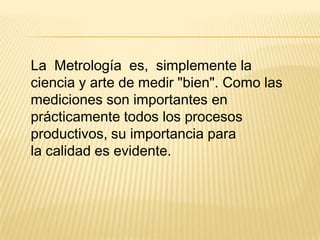 La Metrología es, simplemente la
ciencia y arte de medir "bien". Como las
mediciones son importantes en
prácticamente todos los procesos
productivos, su importancia para
la calidad es evidente.
 