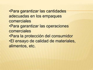 •Para garantizar las cantidades
adecuadas en los empaques
comerciales
•Para garantizar las operaciones
comerciales
•Para la protección del consumidor
•El ensayo de calidad de materiales,
alimentos, etc.
 