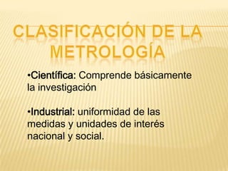 •Científica: Comprende básicamente
la investigación
•Industrial: uniformidad de las
medidas y unidades de interés
nacional y social.
 