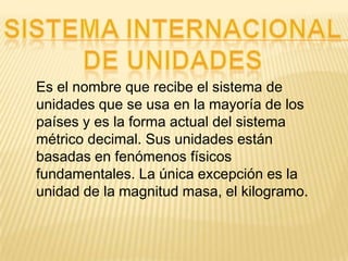 Es el nombre que recibe el sistema de
unidades que se usa en la mayoría de los
países y es la forma actual del sistema
métrico decimal. Sus unidades están
basadas en fenómenos físicos
fundamentales. La única excepción es la
unidad de la magnitud masa, el kilogramo.
 