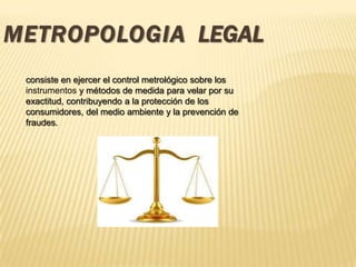 METROPOLOGIA LEGAL
consiste en ejercer el control metrológico sobre los
instrumentos y métodos de medida para velar por su
exactitud, contribuyendo a la protección de los
consumidores, del medio ambiente y la prevención de
fraudes.
 