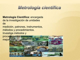 Metrología Científica: encargada
de la investigación de unidades
de
medición, patrones, instrumentos,
métodos y procedimientos.
Investiga métodos y
procedimientos para medir y
mejorar las mediciones.
 