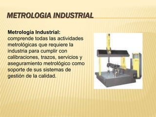Metrología Industrial:
comprende todas las actividades
metrológicas que requiere la
industria para cumplir con
calibraciones, trazos, servicios y
aseguramiento metrológico como
soporte de sus sistemas de
gestión de la calidad.
METROLOGIA INDUSTRIAL
 