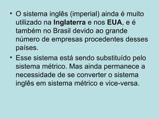 O sistema inglês (imperial) ainda é muito utilizado na  Inglaterra  e nos  EUA , e é também no Brasil devido ao grande número de empresas procedentes desses países.  Esse sistema está sendo substituído pelo sistema métrico. Mas ainda permanece a necessidade de se converter o sistema inglês em sistema métrico e vice-versa. 