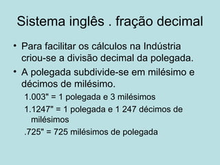 Sistema inglês . fração decimal Para facilitar os cálculos na Indústria criou-se a divisão decimal da polegada. A polegada subdivide-se em milésimo e décimos de milésimo. 1.003" = 1 polegada e 3 milésimos 1.1247" = 1 polegada e 1 247 décimos de milésimos .725" = 725 milésimos de polegada 