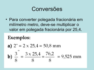 Conversões Para converter polegada fracionária em milímetro metro, deve-se multiplicar o valor em polegada fracionária por 25,4. 