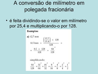 A conversão de milímetro em polegada fracionária é feita dividindo-se o valor em milímetro por 25,4 e multiplicando-o por 128. 