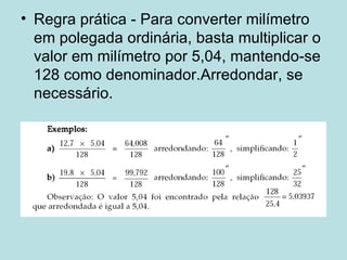 Regra prática - Para converter milímetro em polegada ordinária, basta multiplicar o valor em milímetro por 5,04, mantendo-se 128 como denominador.Arredondar, se necessário. 