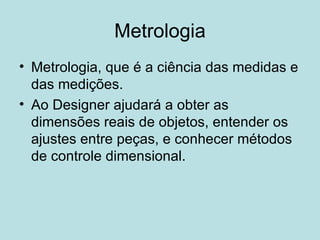 Metrologia Metrologia, que é a ciência das medidas e das medições. Ao Designer ajudará a obter as dimensões reais de objetos, entender os ajustes entre peças, e conhecer métodos de controle dimensional. 