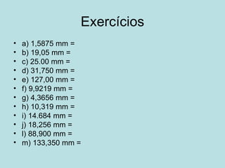 Exercícios a) 1,5875 mm =  b) 19,05 mm =  c) 25.00 mm =  d) 31,750 mm =  e) 127,00 mm =  f) 9,9219 mm =  g) 4,3656 mm =  h) 10,319 mm =  i) 14.684 mm =  j) 18,256 mm =  l) 88,900 mm =  m) 133,350 mm =  