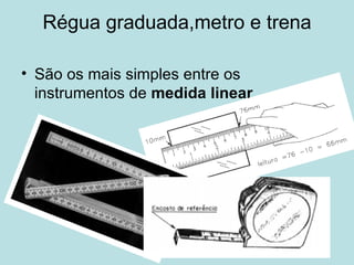 Régua graduada,metro e trena São os mais simples entre os instrumentos de  medida linear . 