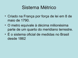 Sistema Métrico Criado na França por força de lei em 8 de maio de 1790. O metro equivale à décima milionésima parte de um quarto do meridiano terrestre. É o sistema oficial de medidas no Brasil desde 1862 