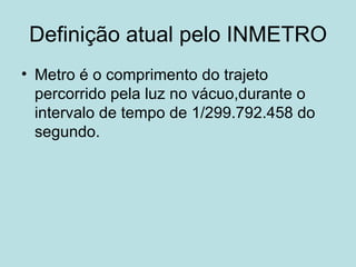 Definição atual pelo INMETRO Metro é o comprimento do trajeto percorrido pela luz no vácuo,durante o intervalo de tempo de 1/299.792.458 do segundo. 