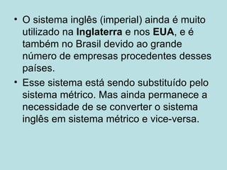 O sistema inglês (imperial) ainda é muito utilizado na  Inglaterra  e nos  EUA , e é também no Brasil devido ao grande número de empresas procedentes desses países.  Esse sistema está sendo substituído pelo sistema métrico. Mas ainda permanece a necessidade de se converter o sistema inglês em sistema métrico e vice-versa. 