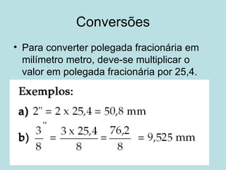 Conversões Para converter polegada fracionária em milímetro metro, deve-se multiplicar o valor em polegada fracionária por 25,4. 