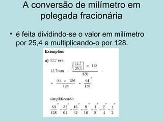 A conversão de milímetro em polegada fracionária é feita dividindo-se o valor em milímetro por 25,4 e multiplicando-o por 128. 