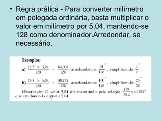 Regra prática - Para converter milímetro em polegada ordinária, basta multiplicar o valor em milímetro por 5,04, mantendo-se 128 como denominador.Arredondar, se necessário. 