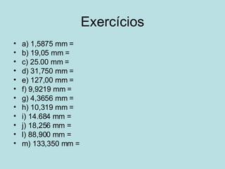 Exercícios a) 1,5875 mm =  b) 19,05 mm =  c) 25.00 mm =  d) 31,750 mm =  e) 127,00 mm =  f) 9,9219 mm =  g) 4,3656 mm =  h) 10,319 mm =  i) 14.684 mm =  j) 18,256 mm =  l) 88,900 mm =  m) 133,350 mm =  