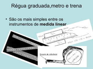 Régua graduada,metro e trena São os mais simples entre os instrumentos de  medida linear . 