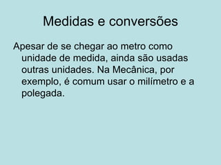 Medidas e conversões Apesar de se chegar ao metro como unidade de medida, ainda são usadas outras unidades. Na Mecânica, por exemplo, é comum usar o milímetro e a polegada. 