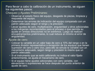 Para llevar a cabo la calibración de un instrumento, se siguen
los siguientes pasos:
Chequeo y Ajustes Preliminares:
• Observar el estado físico del equipo, desgaste de piezas, limpieza y
respuesta del equipo.
• Determinar los errores de indicación del equipo comparado con un
patrón adecuado según el rango y la precisión.
• Llevar ajustes de cero, multiplicación, angularidad y otros adicionales
a los márgenes recomendados para el proceso o que permita su
ajuste en ambas direcciones no en extremos. Luego se realizan
encuadramientos preliminares, lo cual reduce al mínimo el error de
angularidad.
• Ajuste de cero:
• Colocar la variable en un valor bajo de cero a 10% del rango o en la
primera división representativa a excepción de los equipos que tienen
supresión de cero o cero vivo, para ello se simula la variable con un
mecanismo adecuado, según rango y precisión lo mismo que un
patrón adecuado.
• Si el instrumento que se está calibrando no indica el valor fijado
anteriormente, se ajusta el mecanismo de cero.
• Si el equipo tiene ajustes adicionales con cero variable, con
elevaciones o supresiones se hace después del punto anterior de
ajuste de cero.
 