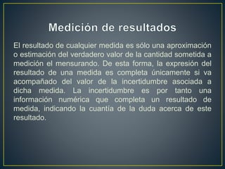 El resultado de cualquier medida es sólo una aproximación
o estimación del verdadero valor de la cantidad sometida a
medición el mensurando. De esta forma, la expresión del
resultado de una medida es completa únicamente si va
acompañado del valor de la incertidumbre asociada a
dicha medida. La incertidumbre es por tanto una
información numérica que completa un resultado de
medida, indicando la cuantía de la duda acerca de este
resultado.
 
