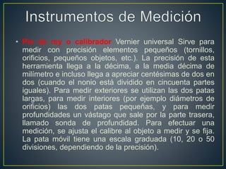 • Pie de rey o calibrador Vernier universal Sirve para
medir con precisión elementos pequeños (tornillos,
orificios, pequeños objetos, etc.). La precisión de esta
herramienta llega a la décima, a la media décima de
milímetro e incluso llega a apreciar centésimas de dos en
dos (cuando el nonio está dividido en cincuenta partes
iguales). Para medir exteriores se utilizan las dos patas
largas, para medir interiores (por ejemplo diámetros de
orificios) las dos patas pequeñas, y para medir
profundidades un vástago que sale por la parte trasera,
llamado sonda de profundidad. Para efectuar una
medición, se ajusta el calibre al objeto a medir y se fija.
La pata móvil tiene una escala graduada (10, 20 o 50
divisiones, dependiendo de la precisión).
 