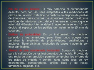 • Pie de rey de tornero: Es muy parecido al anteriormente
descrito, pero con las uñas adaptadas a las mediciones de
piezas en un torno. Este tipo de calibres no dispone de patillas
de interiores pues con las de exteriores pueden realizarse
medidas de interiores, pero deberá tenerse en cuenta que el
valor del diámetro interno deberá incrementarse en 10 mm
debido al espesor de las patillas del instrumento (5 mm de
cada una).
• Calibre de profundidad: Es un instrumento de medición
parecido a los anteriores, pero tiene unos apoyos que
permiten la medición de profundidades, entalladuras y
agujeros. Tiene distintas longitudes de bases y además son
inter cambiables.
• Banco de una coordenada horizontal: Equipo de medición
para la calibración de los instrumentos de medida. Provisto de
una regla de gran precisión permite comprobar los errores de
los útiles de medida y control, tales como pies de rey,
micrómetros, comparadores, anillos lisos y de rosca,
tampones, quijadas, etc.
 