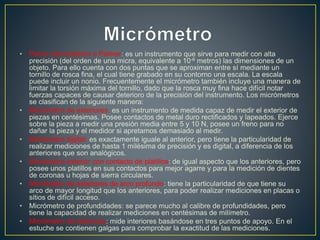 • Perno micrométrico o Palmer: es un instrumento que sirve para medir con alta
precisión (del orden de una micra, equivalente a 10-6 metros) las dimensiones de un
objeto. Para ello cuenta con dos puntas que se aproximan entre sí mediante un
tornillo de rosca fina, el cual tiene grabado en su contorno una escala. La escala
puede incluir un nonio. Frecuentemente el micrómetro también incluye una manera de
limitar la torsión máxima del tornillo, dado que la rosca muy fina hace difícil notar
fuerzas capaces de causar deterioro de la precisión del instrumento. Los micrómetros
se clasifican de la siguiente manera:
• Micrómetro de exteriores: es un instrumento de medida capaz de medir el exterior de
piezas en centésimas. Posee contactos de metal duro rectificados y lapeados. Ejerce
sobre la pieza a medir una presión media entre 5 y 10 N, posee un freno para no
dañar la pieza y el medidor si apretamos demasiado al medir.
• Micrómetro digital: es exactamente iguale al anterior, pero tiene la particularidad de
realizar mediciones de hasta 1 milésima de precisión y es digital, a diferencia de los
anteriores que son analógicos.
• Micrómetro exterior con contacto de platillos: de igual aspecto que los anteriores, pero
posee unos platillos en sus contactos para mejor agarre y para la medición de dientes
de coronas u hojas de sierra circulares.
• Micrómetro de exteriores de arco profundo: tiene la particularidad de que tiene su
arco de mayor longitud que los anteriores, para poder realizar mediciones en placas o
sitios de difícil acceso.
• Micrómetro de profundidades: se parece mucho al calibre de profundidades, pero
tiene la capacidad de realizar mediciones en centésimas de milímetro.
• Micrómetro de interiores: mide interiores basándose en tres puntos de apoyo. En el
estuche se contienen galgas para comprobar la exactitud de las mediciones.
 