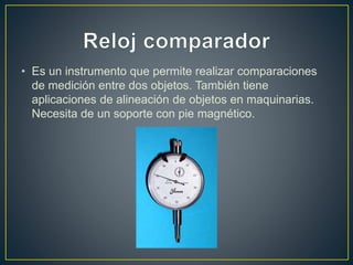 • Es un instrumento que permite realizar comparaciones
de medición entre dos objetos. También tiene
aplicaciones de alineación de objetos en maquinarias.
Necesita de un soporte con pie magnético.
 