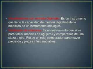 • Visualizadores con entrada Digimatic: Es un instrumento
que tiene la capacidad de mostrar digitalmente la
medición de un instrumento analógico.
• Verificador de interiores: Es un instrumento que sirve
para tomar medidas de agujeros y compararlas de una
pieza a otra. Posee un reloj comparador para mayor
precisión y piezas intercambiables.
 