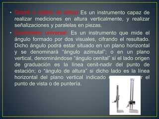 • Gramil o calibre de altitud Es un instrumento capaz de
realizar mediciones en altura verticalmente, y realizar
señalizaciones y paralelas en piezas.
• Goniómetro universal: Es un instrumento que mide el
ángulo formado por dos visuales, cifrando el resultado.
Dicho ángulo podrá estar situado en un plano horizontal
y se denominará “ángulo azimutal”; o en un plano
vertical, denominándose “ángulo cenital” si el lado origen
de graduación es la línea cenit-nadir del punto de
estación; o “ángulo de altura” si dicho lado es la línea
horizontal del plano vertical indicado que pasa por el
punto de vista o de puntería.
 