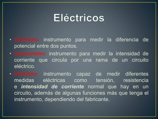 • Voltímetro: instrumento para medir la diferencia de
potencial entre dos puntos.
• Amperímetro: instrumento para medir la intensidad de
corriente que circula por una rama de un circuito
eléctrico.
• Polímetro: instrumento capaz de medir diferentes
medidas eléctricas como tensión, resistencia
e intensidad de corriente normal que hay en un
circuito, además de algunas funciones más que tenga el
instrumento, dependiendo del fabricante.
 