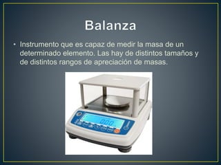 • Instrumento que es capaz de medir la masa de un
determinado elemento. Las hay de distintos tamaños y
de distintos rangos de apreciación de masas.
 