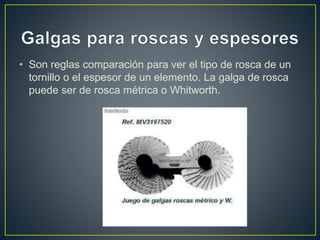• Son reglas comparación para ver el tipo de rosca de un
tornillo o el espesor de un elemento. La galga de rosca
puede ser de rosca métrica o Whitworth.
 
