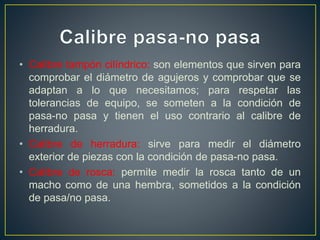• Calibre tampón cilíndrico: son elementos que sirven para
comprobar el diámetro de agujeros y comprobar que se
adaptan a lo que necesitamos; para respetar las
tolerancias de equipo, se someten a la condición de
pasa-no pasa y tienen el uso contrario al calibre de
herradura.
• Calibre de herradura: sirve para medir el diámetro
exterior de piezas con la condición de pasa-no pasa.
• Calibre de rosca: permite medir la rosca tanto de un
macho como de una hembra, sometidos a la condición
de pasa/no pasa.
 