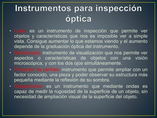 • Lupa: es un instrumento de inspección que permite ver
objetos y características que nos es imposible ver a simple
vista. Consigue aumentar lo que estamos viendo y el aumento
depende de la graduación óptica del instrumento.
• Microscopio: instrumento de visualización que nos permite ver
aspectos o características de objetos con una visión
microscópica, y con los dos ojos simultáneamente.
• Proyector de perfiles: instrumento que permite ampliar con un
factor conocido, una pieza y poder observar su estructura más
pequeña mediante la reflexión de su sombra.
• Rugosímetro: es un instrumento que mediante ondas es
capaz de medir la rugosidad de la superficie de un objeto, sin
necesidad de ampliación visual de la superficie del objeto.
 