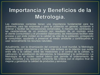 Las mediciones correctas tienen una importancia fundamental para los
gobiernos, para las empresas y para la población en general, ayudando a
ordenar y facilitar las transacciones comerciales. A menudo las cantidades y
las características de un producto son resultado de un contrato entre
el cliente (consumidor) y el proveedor (fabricante); las mediciones facilitan este
proceso y por ende inciden en la calidad de vida de la población, protegiendo
al consumidor, ayudando a preservar el medio ambiente y contribuyendo a
usar racionalmente los recursos naturales.
Actualmente, con la dinamización del comercio a nivel mundial, la Metrología
adquiere mayor importancia y se hace más énfasis en la relación que existe
entre ella y la calidad, entre las mediciones y el control de la calidad, la
calibración, la acreditación de laboratorios, la trazabilidad y la certificación. La
Metrología es el núcleo central básico que permite el ordenamiento de
estas funciones y su operación coherente las ordena con el objetivo final de
mejorar y garantizar la calidad de productos y servicios.
 