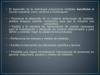 • El desarrollo de la metrología proporciona múltiples beneficios al
mundo industrial, como veremos a continuación:
• • Promueve el desarrollo de un sistema armonizado de medidas,
análisis ensayos exactos, necesarios para que la industria sea
competitiva.
• Facilita a la industria las herramientas de medida necesarias
para la investigación y desarrollo de campos determinados y para
definir y controlar mejor la calidad de los productos.
• • Perfecciona los métodos y medios de medición.
• • Facilita el intercambio de información científica y técnica.
• • Posibilita una mayor normalización internacional de productos en
general, maquinaria, equipos y medios de medición.
•
 
