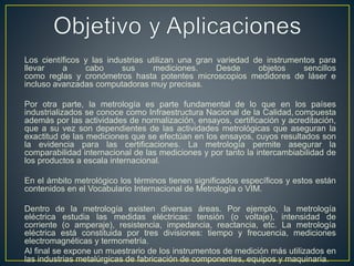 Los científicos y las industrias utilizan una gran variedad de instrumentos para
llevar a cabo sus mediciones. Desde objetos sencillos
como reglas y cronómetros hasta potentes microscopios medidores de láser e
incluso avanzadas computadoras muy precisas.
Por otra parte, la metrología es parte fundamental de lo que en los países
industrializados se conoce como Infraestructura Nacional de la Calidad, compuesta
además por las actividades de normalización, ensayos, certificación y acreditación,
que a su vez son dependientes de las actividades metrológicas que aseguran la
exactitud de las mediciones que se efectúan en los ensayos, cuyos resultados son
la evidencia para las certificaciones. La metrología permite asegurar la
comparabilidad internacional de las mediciones y por tanto la intercambiabilidad de
los productos a escala internacional.
En el ámbito metrológico los términos tienen significados específicos y estos están
contenidos en el Vocabulario Internacional de Metrología o VIM.
Dentro de la metrología existen diversas áreas. Por ejemplo, la metrología
eléctrica estudia las medidas eléctricas: tensión (o voltaje), intensidad de
corriente (o amperaje), resistencia, impedancia, reactancia, etc. La metrología
eléctrica está constituida por tres divisiones: tiempo y frecuencia, mediciones
electromagnéticas y termometría.
Al final se expone un muestrario de los instrumentos de medición más utilizados en
las industrias metalúrgicas de fabricación de componentes, equipos y maquinaria.
 
