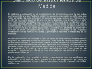 • El calibrado o calibración es el procedimiento de comparación entre lo que indica
un instrumento y lo que "debiera indicar" de acuerdo a un patrón de referencia con
valor conocido. De esta definición se deduce que para calibrar un instrumento o
patrón es necesario disponer de uno de mayor precisión que proporcione el valor
convencionalmente verdadero que es el que se empleará para compararlo con la
indicación del instrumento sometido a calibrado. Esto se realiza mediante una cadena
ininterrumpida y documentada de comparaciones hasta llegar al patrón primario, y
que constituye lo que se llama trazabilidad. El objetivo del calibrado es mantener y
verificar el buen funcionamiento de los equipos, responder a los requisitos
establecidos en las normas de calidad y garantizar la fiabilidad y trazabilidad de las
medidas.
• Durante el calibrado, se contrasta el valor de salida del instrumento a calibrar frente a
un patrón en diferentes puntos de calibración. Si el error de calibración error puesto
de manifiesto durante la calibración es inferior al límite de rechazo, la calibración será
aceptada. En caso contrario se requerirá ajuste del instrumento y una contrastación
posterior, tantas veces como sea necesario hasta que se obtenga un error inferior al
límite establecido. En equipos que no disponen de ajuste, como termopares etc. en
caso de no satisfacer las tolerancias marcadas deberían ser sustituidos por otros
previamente calibrados.
• En la calibración, los resultados deben documentarse con un certificado de
calibración, en el cual se hacen constar los errores encontrados así como las
correcciones empleadas, errores máximos permitidos, además pueden incluir tablas,
gráficos, etc.
 