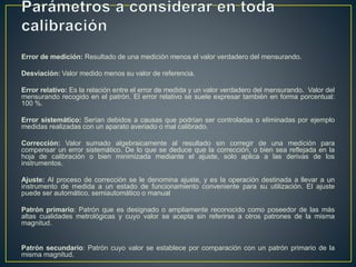 Error de medición: Resultado de una medición menos el valor verdadero del mensurando.
Desviación: Valor medido menos su valor de referencia.
Error relativo: Es la relación entre el error de medida y un valor verdadero del mensurando. Valor del
mensurando recogido en el patrón. El error relativo se suele expresar también en forma porcentual:
100 %.
Error sistemático: Serían debidos a causas que podrían ser controladas o eliminadas por ejemplo
medidas realizadas con un aparato averiado o mal calibrado.
Corrección: Valor sumado algebraicamente al resultado sin corregir de una medición para
compensar un error sistemático. De lo que se deduce que la corrección, o bien sea reflejada en la
hoja de calibración o bien minimizada mediante el ajuste, solo aplica a las derivas de los
instrumentos.
Ajuste: Al proceso de corrección se le denomina ajuste, y es la operación destinada a llevar a un
instrumento de medida a un estado de funcionamiento conveniente para su utilización. El ajuste
puede ser automático, semiautomático o manual
Patrón primario: Patrón que es designado o ampliamente reconocido como poseedor de las más
altas cualidades metrológicas y cuyo valor se acepta sin referirse a otros patrones de la misma
magnitud.
Patrón secundario: Patrón cuyo valor se establece por comparación con un patrón primario de la
misma magnitud.
 