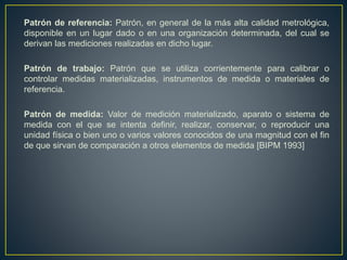 Patrón de referencia: Patrón, en general de la más alta calidad metrológica,
disponible en un lugar dado o en una organización determinada, del cual se
derivan las mediciones realizadas en dicho lugar.
Patrón de trabajo: Patrón que se utiliza corrientemente para calibrar o
controlar medidas materializadas, instrumentos de medida o materiales de
referencia.
Patrón de medida: Valor de medición materializado, aparato o sistema de
medida con el que se intenta definir, realizar, conservar, o reproducir una
unidad física o bien uno o varios valores conocidos de una magnitud con el fin
de que sirvan de comparación a otros elementos de medida [BIPM 1993]
 