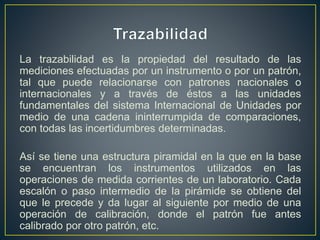 La trazabilidad es la propiedad del resultado de las
mediciones efectuadas por un instrumento o por un patrón,
tal que puede relacionarse con patrones nacionales o
internacionales y a través de éstos a las unidades
fundamentales del sistema Internacional de Unidades por
medio de una cadena ininterrumpida de comparaciones,
con todas las incertidumbres determinadas.
Así se tiene una estructura piramidal en la que en la base
se encuentran los instrumentos utilizados en las
operaciones de medida corrientes de un laboratorio. Cada
escalón o paso intermedio de la pirámide se obtiene del
que le precede y da lugar al siguiente por medio de una
operación de calibración, donde el patrón fue antes
calibrado por otro patrón, etc.
 