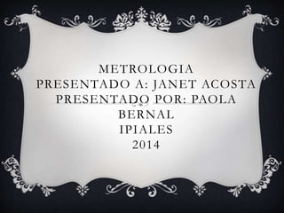 METROLOGIA 
PRESENTADO A: JANET ACOSTA 
PRESENTADO POR: PAOLA 
BERNAL 
IPIALES 
2014 
 
