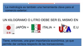 UN KILOGRAMO O LITRO DEBE SER EL MISMO EN
JAPÓN = ITALIA = E.U
La metrología es también una herramienta clave para el
comercio exterior:
Tiene, entonces, una gran importancia económica, ya que
permite dar certeza respecto de las transacciones.
 