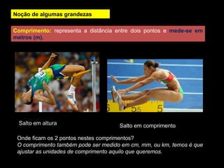 Noção de algumas grandezas
Comprimento: representa a distância entre dois pontos e mede-se em
metros (m).
Onde ficam os 2 pontos nestes comprimentos?
O comprimento também pode ser medido em cm, mm, ou km, temos é que
ajustar as unidades de comprimento aquilo que queremos.
Salto em comprimento
 